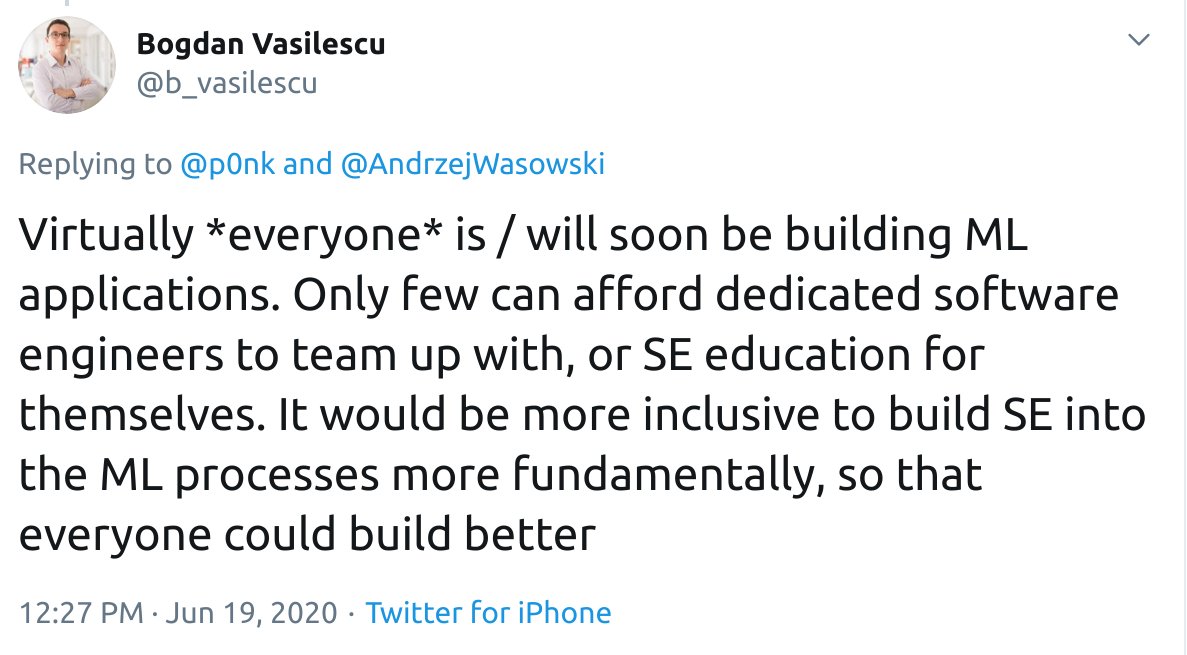 Tweet: "Virtually *everyone* is / will soon be building ML applications. Only few can afford dedicated software engineers to team up with, or SE education for themselves. It would be more inclusive to build SE into the ML processes more fundamentally, so that everyone could build better"
